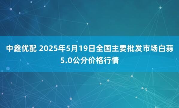 中鑫优配 2025年5月19日全国主要批发市场白蒜5.0公分价格行情
