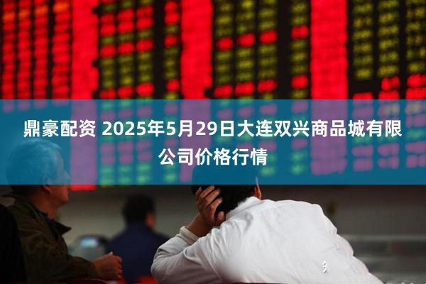 鼎豪配资 2025年5月29日大连双兴商品城有限公司价格行情