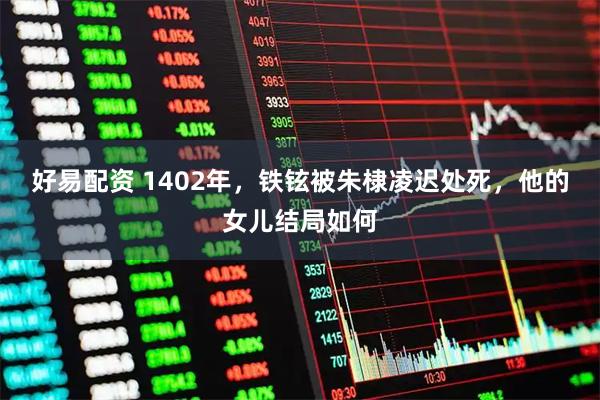 好易配资 1402年，铁铉被朱棣凌迟处死，他的女儿结局如何