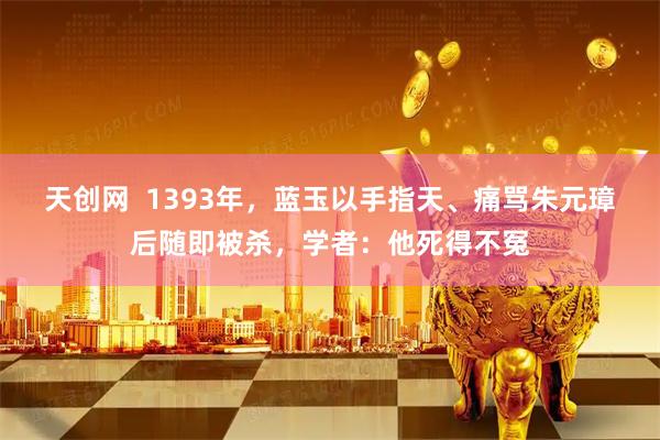 天创网  1393年，蓝玉以手指天、痛骂朱元璋后随即被杀，学者：他死得不冤