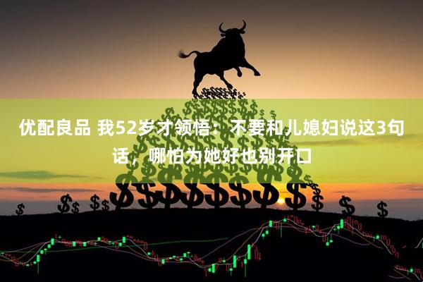 优配良品 我52岁才领悟：不要和儿媳妇说这3句话，哪怕为她好也别开口