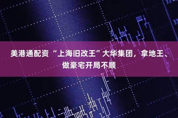 美港通配资 “上海旧改王”大华集团，拿地王、做豪宅开局不顺