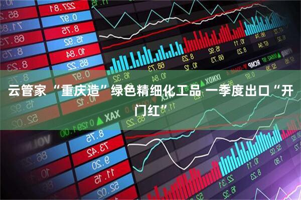 云管家 “重庆造”绿色精细化工品 一季度出口“开门红”