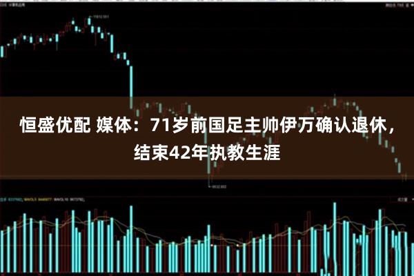 恒盛优配 媒体：71岁前国足主帅伊万确认退休，结束42年执教生涯