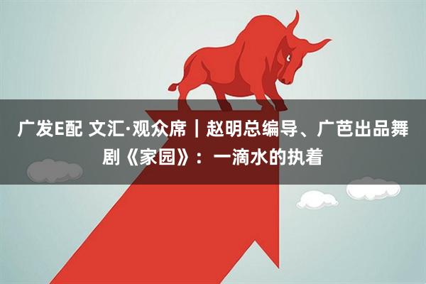 广发E配 文汇·观众席｜赵明总编导、广芭出品舞剧《家园》：一滴水的执着