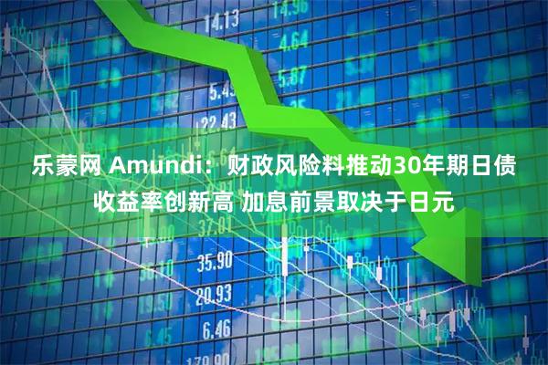 乐蒙网 Amundi：财政风险料推动30年期日债收益率创新高 加息前景取决于日元