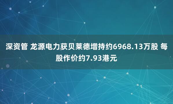 深资管 龙源电力获贝莱德增持约6968.13万股 每股作价约7.93港元