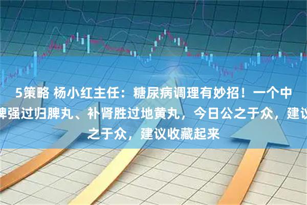 5策略 杨小红主任:糖尿病调理有妙招!一个中药方,健脾强过归脾丸、补肾胜过地黄丸,今日公之于众,建议收藏起来