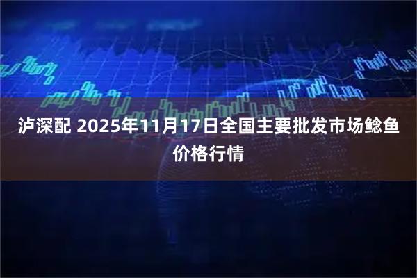泸深配 2025年11月17日全国主要批发市场鲶鱼价格行情
