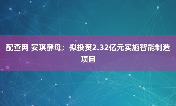 配查网 安琪酵母:拟投资2.32亿元实施智能制造项目