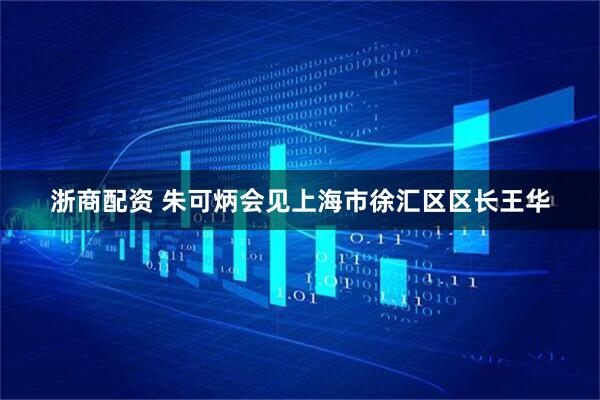 浙商配资 朱可炳会见上海市徐汇区区长王华