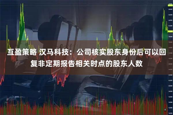 互盈策略 汉马科技：公司核实股东身份后可以回复非定期报告相关时点的股东人数