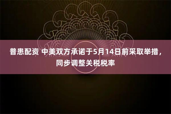 普患配资 中美双方承诺于5月14日前采取举措,同步调整关税税率