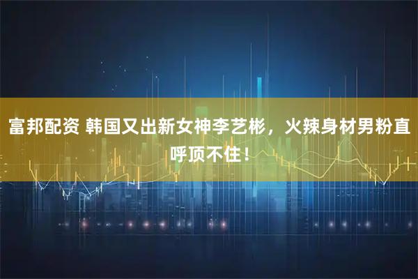 富邦配资 韩国又出新女神李艺彬，火辣身材男粉直呼顶不住！