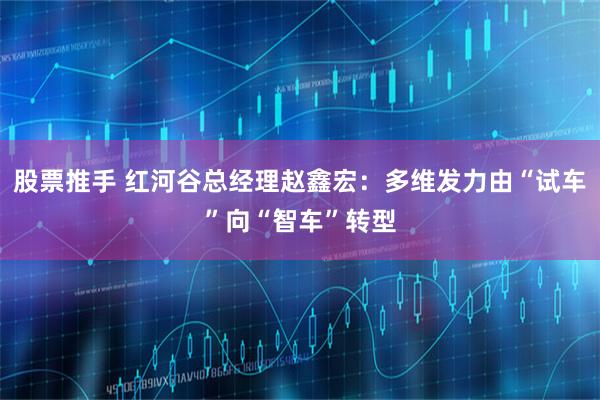股票推手 红河谷总经理赵鑫宏：多维发力由“试车”向“智车”转型