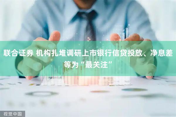 联合证券 机构扎堆调研上市银行信贷投放、净息差等为“最关注”