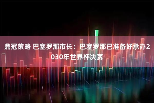 鼎冠策略 巴塞罗那市长:巴塞罗那已准备好承办2030年世界杯决赛