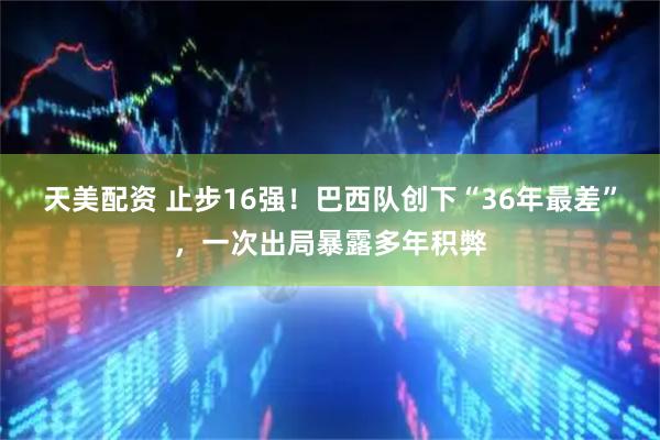 天美配资 止步16强!巴西队创下“36年最差”,一次出局暴露多年积弊
