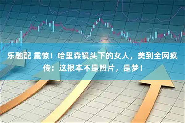乐融配 震惊！哈里森镜头下的女人，美到全网疯传：这根本不是照片，是梦！