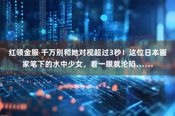 红领金服 千万别和她对视超过3秒！这位日本画家笔下的水中少女，看一眼就沦陷……