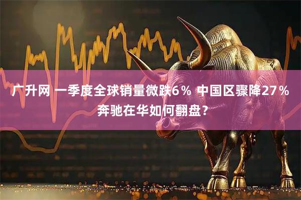 广升网 一季度全球销量微跌6％ 中国区骤降27％ 奔驰在华如何翻盘？