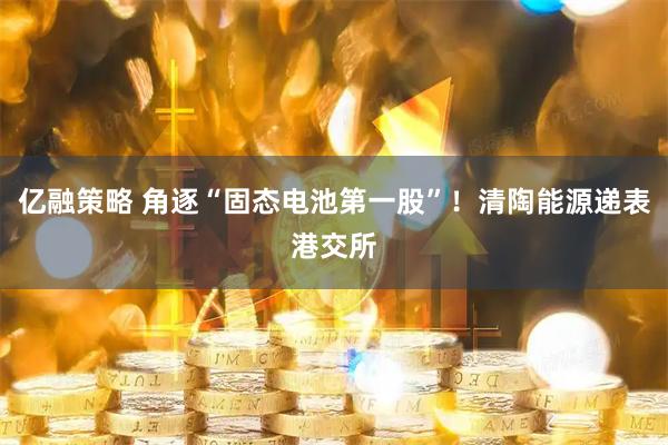 亿融策略 角逐“固态电池第一股”！清陶能源递表港交所