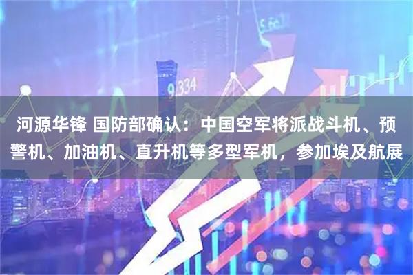河源华锋 国防部确认：中国空军将派战斗机、预警机、加油机、直升机等多型军机，参加埃及航展
